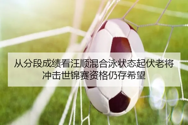 从分段成绩看汪顺混合泳状态起伏老将冲击世锦赛资格仍存希望